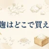 米麹はどこで買える？販売店とスーパーでの取り扱いを調査